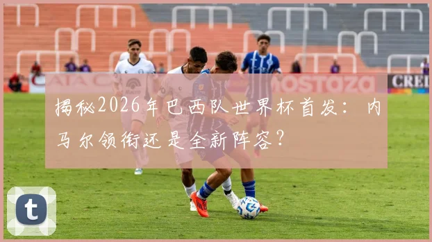 揭秘2026年巴西队世界杯首发：内马尔领衔还是全新阵容？