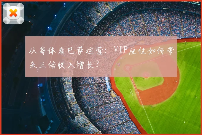 从每体看巴萨运营：VIP座位如何带来三倍收入增长？