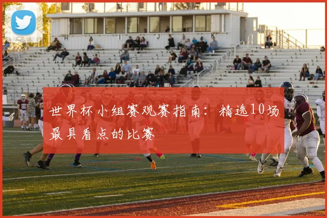 世界杯小组赛观赛指南：精选10场最具看点的比赛