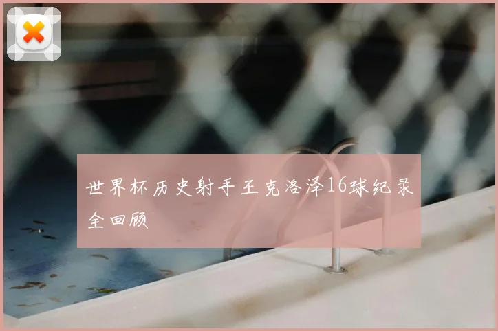 世界杯历史射手王克洛泽16球纪录全回顾