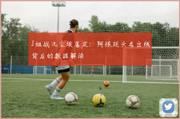 J组战况尘埃落定：阿根廷头名出线背后的数据解读