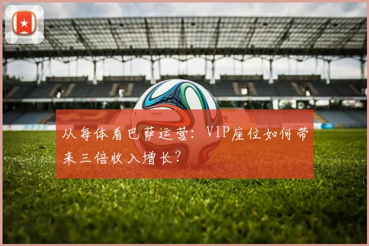 从每体看巴萨运营:VIP座位如何带来三倍收入增长?