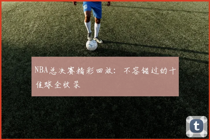 NBA总决赛精彩回放：不容错过的十佳球全收录