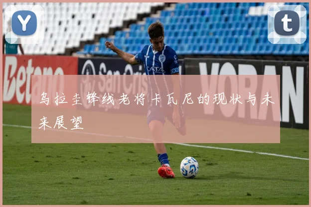 乌拉圭锋线老将卡瓦尼的现状与未来展望