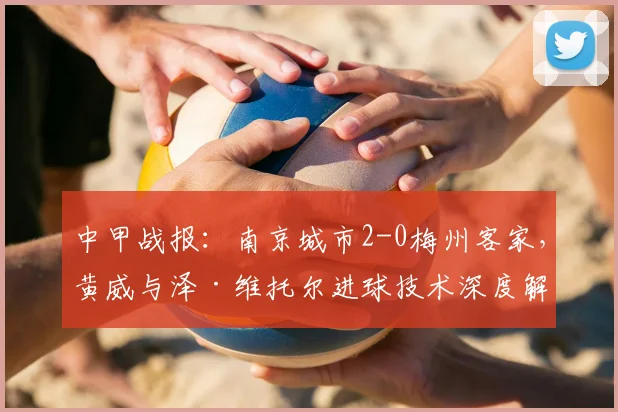 中甲战报:南京城市2-0梅州客家,黄威与泽·维托尔进球技术深度解析与全场回放