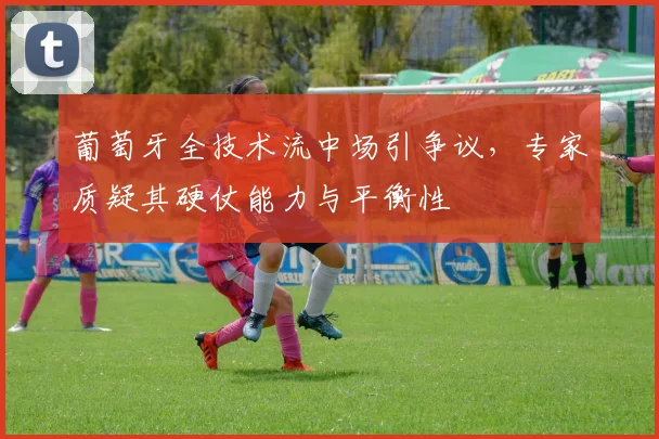 葡萄牙全技术流中场引争议,专家质疑其硬仗能力与平衡性
